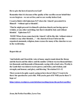 Do we give the best of ourselves to God?
Remember that it is because ofthe quality of the sacrifice onour behalf that
we are forgiven – we are set free, and we are worthy before God.
I want to finish with Ephesians 5:27 where the ‘church’ presented it to
Himself – ‘without spot or blemish’.
‘That he might present it to himself a glorious church, not having spot or
wrinkle, or any other such thing; but that it should be holy and without
blemish.’ Ephesians 5:27
WOW!When Jesus comes back the ‘church’ will be like this ‘without stain or
wrinkle or any other blemish…’ – the church of Jesus Christ not the
organised, manmade, religious, lame excuses for many of the churches we see
in the world today.
Report this ad
‘And beheld, and I heard the voice of many angels round about the throne
and the beasts and the elders: and the number of them was ten thousand times
ten thousand, and thousands of thousands; saying with a loud voice, Worthy is
the Lamb that was slain to receive power, and riches, and wisdom, and
strength, and honour, and glory, and blessing.’Revelation5:11-12
There seems to be quite a party going on here doesn’t there? I want to be
there! the question for you is this. Will you be part of it? Will you be there? I
hope so!
https://ajtony.wordpress.com/christian-teachings/jesus-the-perfect-sacrifice/
Jesus, the PerfectSacrifice, Loves You
 