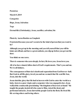 Postedon
March 9, 2019
Categories
Hope, Jesus, Salvation
Tags
Eternal life (Christianity), Jesus, sacrifice, salvation, Sin
Photo by Aaron Burden on Unsplash
Frustrated because youcan’t seemto be the kind of person that you want to
be?
Although you get up in the morning and you tell yourself that you will be
kind, not offend, and have a greatoutlook, you slip up before you get out the
door.
You think no one cares.
There is someone who cares deeply. In fact, He loves you. Jesus loves you.
All of us have sinned, fallen short of God’s requirements. That’s you and me.
We’re all failures.
The consequences ofthat sin is death and separationfrom God forever–hell.
But God, in all His glory, loved you and me so much that He sentHis Son,
Jesus, into the world.
Jesus shedthe glory that He had in heaven with God to enter the world as a
baby, born to a poor virgin and a carpenter who was engagedto her. Jesus
walkedthe countryside proclaiming “the kingdom of heaven is at hand.” He
taught the people, healed all who came to Him, raised the dead, and
performed miracles. Jesus showedthe people God in the flesh. He lived His
life serving others and loving others.
 
