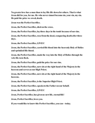 No greaterlove has a man than to lay His life down for others. That is what
Jesus did for you, for me. He who never sinned became sin, your sin, my sin.
He paid the price we owed, death.
Jesus was the PerfectSacrifice.
Jesus, the PerfectSacrifice, died on the cross.
Jesus, the PerfectSacrifice, laythree days in the tomb because ofour sins.
Jesus, the PerfectSacrifice, rose from the dead, conquering death after three
days.
Jesus, the PerfectSacrifice, LIVES!
Jesus, the PerfectSacrifice, carriedHis blood into the heavenly Holy of Holies
and sprinkled His blood.
Jesus, the PerfectSacrifice, made the way into the Holy of Holies through the
veil, His torn flesh.
Jesus, the PerfectSacrifice, paid the price for our sins.
Jesus, the PerfectSacrifice, now sits at the right hand of the Majestyin the
heavens and serves as our High Priest.
Jesus, the PerfectSacrifice, now sits at the right hand of the Majestyin the
heavens.
Jesus, the PerfectSacrifice, is the Superior High Priest.
Jesus, the PerfectSacrifice, speaksto the Father on our behalf.
Jesus, the PerfectSacrifice, LIVES!
Jesus, PerfectSacrifice, has givenus new life, eternallife!
Jesus, PerfectSacrifice, loves you.
If you would like to know this PerfectSacrifice, you can – today.
 