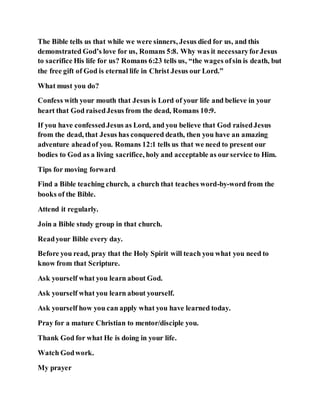 The Bible tells us that while we were sinners, Jesus died for us, and this
demonstrated God’s love for us, Romans 5:8. Why was it necessaryforJesus
to sacrifice His life for us? Romans 6:23 tells us, “the wages ofsin is death, but
the free gift of God is eternal life in Christ Jesus our Lord.”
What must you do?
Confess with your mouth that Jesus is Lord of your life and believe in your
heart that God raisedJesus from the dead, Romans 10:9.
If you have confessedJesus as Lord, and you believe that God raisedJesus
from the dead, that Jesus has conquered death, then you have an amazing
adventure aheadof you. Romans 12:1 tells us that we need to present our
bodies to God as a living sacrifice, holy and acceptable as ourservice to Him.
Tips for moving forward
Find a Bible teaching church, a church that teaches word-by-word from the
books of the Bible.
Attend it regularly.
Join a Bible study group in that church.
Readyour Bible every day.
Before you read, pray that the Holy Spirit will teach you what you need to
know from that Scripture.
Ask yourself what you learn about God.
Ask yourself what you learn about yourself.
Ask yourself how you can apply what you have learned today.
Pray for a mature Christian to mentor/disciple you.
Thank God for what He is doing in your life.
Watch Godwork.
My prayer
 