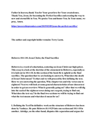 Father in heaven, thank You for Your greatlove for Your createdones.
Thank You, Jesus, for becoming the PerfectSacrifice andcreating the way to
new and eternallife in You. We praise You and honor You. In Your name, we
pray, Amen.
https://possesshispromises.com/2019/03/09/jesus-the-perfect-sacrifice/
The author and copyright holder remains Terry Larm.
Hebrews 10:1-18:Jesus Christ, the Final Sacrifice
Hebrews is a word of exhortation, centering on Jesus Christ our high priest.
This essayis a look at the doctrine of the atonement in Hebrews, especiallyas
it is laid out in 10:1-18. In this sectionof the book He is upheld as the final
sacrifice. The question that we are looking to answeris, What does the death
of Jesus Christ mean? To that end we will proceedby first defining the text.
Here we are answering the question, Why chapter ten and why verses one to
eighteen? Nextwe will look at some generalcharacteristics ofour chosentext
in order to getan overview:What is generally going on? After that we will dig
into the eachof the eighteenverses doing our exegesis, trying to find out,
What does the text say? In the final two sections we will be trying to find out
what the text means and what does it mean for us?
I. Defining the TextThe definitive work on the structure of Hebrews has been
done by Vanhoye. He puts Hebrews 8:1-9:29 into one sectionand 10:1-18 in
another. Attridge, on the other hand, disputes this separationand argues for
 