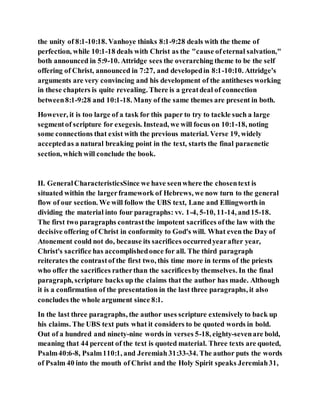 the unity of 8:1-10:18. Vanhoye thinks 8:1-9:28 deals with the theme of
perfection, while 10:1-18 deals with Christ as the "cause ofeternal salvation,"
both announced in 5:9-10. Attridge sees the overarching theme to be the self
offering of Christ, announced in 7:27, and developedin 8:1-10:10. Attridge's
arguments are very convincing and his development of the antitheses working
in these chapters is quite revealing. There is a greatdeal of connection
between8:1-9:28 and 10:1-18. Many of the same themes are present in both.
However, it is too large of a task for this paper to try to tackle such a large
segmentof scripture for exegesis. Instead, we will focus on 10:1-18, noting
some connections that exist with the previous material. Verse 19, widely
acceptedas a natural breaking point in the text, starts the final paraenetic
section, which will conclude the book.
II. GeneralCharacteristicsSince we have seenwhere the chosentext is
situated within the largerframework of Hebrews, we now turn to the general
flow of our section. We will follow the UBS text, Lane and Ellingworth in
dividing the material into four paragraphs: vv. 1-4, 5-10, 11-14, and15-18.
The first two paragraphs contrastthe impotent sacrifices ofthe law with the
decisive offering of Christ in conformity to God's will. What even the Day of
Atonement could not do, because its sacrifices occurredyearafter year,
Christ's sacrifice has accomplishedonce for all. The third paragraph
reiterates the contrastof the first two, this time more in terms of the priests
who offer the sacrifices ratherthan the sacrificesby themselves. In the final
paragraph, scripture backs up the claims that the author has made. Although
it is a confirmation of the presentation in the last three paragraphs, it also
concludes the whole argument since 8:1.
In the last three paragraphs, the author uses scripture extensively to back up
his claims. The UBS text puts what it considers to be quoted words in bold.
Out of a hundred and ninety-nine words in verses 5-18, eighty-sevenare bold,
meaning that 44 percent of the text is quoted material. Three texts are quoted,
Psalm40:6-8, Psalm110:1, and Jeremiah 31:33-34. The author puts the words
of Psalm 40 into the mouth of Christ and the Holy Spirit speaks Jeremiah31,
 