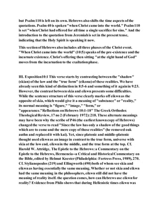 but Psalm110 is left on its own. Hebrews also shifts the time aspects ofthe
quotations. Psalm 40 is spoken"when Christ came into the world." Psalm110
is set "whenChrist had offered for all time a single sacrifice for sins." And the
introduction to the quotation from Jeremiahis set in the present tense,
indicating that the Holy Spirit is speaking it now.
This sectionof Hebrews also includes all three phases of the Christ event.
"When Christ came into the world" (10:5) speaks ofthe pre-existence and the
incarnate existence. Christ's offering then sitting "atthe right hand of God"
moves from the incarnation to the exaltationphase.
III. Exposition10:1 This verse starts by contrasting betweenthe "shadow"
(skian) of the law and the "true form" (eikona)of these realities. We have
already seenthis kind of distinction in 8:5-6 and something of it againin 9:23.
However, the contrastbetween skia and eikwn presents some difficulties.
While the sentence structure of this verse clearly marks off eikwnas the
opposite of skia, which would give it a meaning of "substance" or"reality,"
its normal meaning is "figure," "image," "form," or
"appearance."Reflections onHebrews 10:1-18" The Greek Orthodox
TheologicalReview, 17 no 2 (February 1972):218. These alternate meanings
may have been why the scribe of P46 (the earliestknowncopy of Hebrews)
changedthe verse to read "Since the law has only a shadow of the goodthings
which are to come and the mere copy of those realities" (he removed ouk
authn and replacedit with kai). Yet, since platonic and middle-platonic
thought used eikwnas an image in contrastto the true form, universe with
skia at the low end, eikwnin the middle, and the true form at the top. Cf.
Harold W. Attridge, The Epistle to the Hebrews:a Commentary on the
Epistle to the Hebrews, Hermeneia--a Critical and HistoricalCommentary on
the Bible, edited by Helmut Koester(Philadelphia: Fortress Press, 1989), 270.
Cf. Stylianopoulos (219)and Ellingworth (490)both of whom see skia and
eikwnas having essentiallythe same meaning. Whether or not skia and eikwn
had the same meaning in the philosophers, eikwn still did not have the
meaning of reality itself. the question comes, how can Hebrews use eikwnfor
reality? Evidence from Philo shows that during Hellenistic times eikwn was
 