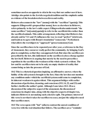 sometimes used as an opposite to skia in the way that our author uses it here.
Attridge also points to the Jewishexegeticaltradition and the emphatic authn
as evidence of the breakdownbetweeneikwn and reality.
Hebrews also connects the "law" (nomoj) with the "sacrifices"(qusiaij). This
supports Ellingworth's proposalthat nomoj, here as elsewhere in Hebrews,
refers primarily to the law's cultic aspect. Ellingworthalso understands "the
same sacrifices"(taij autaij qusiaij) to refer to the sacrificialrites rather than
the sacrificedanimals. This cultic arrangement, reflecting what Hebrews has
already said in 7:11 and 19, influences the way we read "perfect" (teleiwsai),
and leads us to agree with Braun's translation"consecrate." Perfectionis
what allows the worshipers to "approach" (proserxomenous)God.
Since the sacrificeshave to be repeatedyear after year, a reference to the Day
of Atonement, they cannever really perfect the community, by bringing God's
plan to completion, so that they canapproach God. But since the sacrificesare
prescribed by the law, this indictment on the sacrificesis also a charge against
the law itself. Hebrews is arguing that merely by the need to prescribe a
repetition in the sacrifices the weaknessofthe whole systemis evident. The
law and its sacrificesturn out to be only an empty shadow of reality that
cannot bring us into the presence ofGod.
10:2 This is a rhetoricalquestion implying an affirmative answer, where the
futility of the old system is brought to the fore. Since the law does not mention
any conditions under which the sacrificialsystemcould come to completion,
its inherent weaknessis againevident. This argument bridges with earlier
discussions ofperfection, cleansing, and conscience(9:9, 14, 22, and 23) and
further clarifies the author's point. Although Lane takes 10:1-18 as a
discussionof the subjective aspectof the atonement, the discussionof
consciencein chapter nine, along with the objective aspects ofchapter ten,
indicates Hebrews is not making such a decisive split. The primary interest of
this verse is on what it takes forsacrifices to cease, notjust the subjective need
that sacrificesmeet.
10:3 The verse opens with "but" (alla) to contrastthe unreal condition of
verse two with the real situation that follows. The sacrifices are a "reminder
 