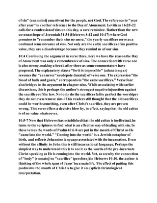 of sin" (anamnhsij amartiwn) for the people, not God. The reference to "year
after year" is another reference to the Day of Atonement. Leviticus 16:20-22
calls for a confessionofsins on this day, a sure reminder. Ratherthan the new
covenanthope of Jeremiah31:34 (Hebrews 8:12 and 10:17) where God
promises to "remember their sins no more," the yearly sacrificesserve as a
continual remembrance of sins. Notonly are the cultic sacrificesofno positive
value, they are a disadvantage because they remind us of our sins.
10:4 Continuing the argument in verse three, here we have the reasonthe Day
of Atonement was only a remembrance of sins. The connectionwith verse one
is also strong. making a break after three as some commentators have
proposed. The explanatory clause "forit is impossible" (adunaton gar)
resumes the "cannever" (oudepote dunatai) of verse one. The expression"the
blood of bulls and goats," corresponds to "the same sacrifices." Verse four
also bridges to the argument in chapter nine. While associating with earlier
discussions, this is perhaps the author's strongestnegative injunction against
the sacrificesofthe law. Not only do the sacrificesfailto perfectthe worshiper
they do not even remove sins. If his readers still thought that the old sacrifices
could be worth something, even after Christ's sacrifice, they are proven
wrong. This verse offers a decisive blow by, in effect, saying that the old cultus
is of no value whatsoever.
10:5-7 Now that Hebrews has establishedthat the old cultus is ineffectual, he
turns to the scriptures to find what is an effective way of dealing with sin. In
these verses the words of Psalm40:6-8 are put in the mouth of Christ as He
"came into the world." "Coming into the world" is a Jewishmetaphor of
birth, and reflects Johannine language associatedwith the incarnation. Even
without the affinity to John this is still incarnational language. Perhaps the
simplest way to understand this is to see it as the words of the pre-incarnate
Christ speaking as He is coming into the world. Yet, as seenby the connection
of "body" (swmatoj) to "sacrifice"(prosforaj)in Hebrews 10:10, the author is
thinking of the whole span of Jesus'incarnate life. The effect of putting this
psalm into the mouth of Christ is to give it an explicit christological
interpretation.
 