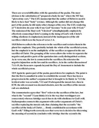 There are severaldifficulties with the quotation of the psalm. The most
obvious is the substitution of "prepared a body for me" where the MT has
"piercedmy ears." The LXX manuscript that the author of Hebrews used is
likely to have had "body" (swma). Although the author did not change this
part of the psalm, he did make other changes ofhis own. The LXX rendering
of "I desiredto do your will, O my God" becomes "to do your will, O God."
The omissionof the final verb "I desired" (eboulhqhn)adds emphasis by
effectively connecting Christ's coming to the doing of God's will. Christ's
willing obedience is emphasized, instead of the inadequacies ofthe old
sacrifices whichwere the focus of verses 1-4.
10:8 Hebrews collects the references to the sacrificesand restates them in the
plural for emphasis. They probably include the whole of the sacrificialsystem,
but the emphasis is on the multiplicity of the sacrifices as opposedto the one
sacrifice ofChrist. The grouping of the verses allows the writer to separate the
negative and positive parts of the quotation into easilydistinguished sections.
As in verse one, the law is connectedto the sacrifices. He reiterates the
negative injunction on the law and its sacrifices. As in the earlierdiscussionof
7:11-19, the focus now expands beyond the Day of Atonement to include the
whole sacrificialsystem.
10:9 Again he quotes part of the psalm, pared down for emphasis. The point is
that the first is annulled in order to establish the second. There has been a
progressionin the author's argument that is brought to its finish: in 7:12 the
levitical order was setaside, 7:12 and 18 abrogatedthe mosaic law, then in
8:7ff. the old covenantwas deemed obsolete, now the sacrificesofthe mosaic
cult are abolished.
The commentaries agree that "first" refers to the sacrifices ofthe law, but
what is the "second"? Lane thinks it is in the way that worshippers are
consecrated, whereasAttridge says it has to do with obedience to God's will.
Stylianopoulos connects this argument with earlier arguments of Christ's
sacrifice replacing the mosaic cult, thus claiming that the secondis "the
sacrifice (ofthe body) of Christ . . . firmly establishedin accordancewith
God's will." Ellingworth correctlysees that verse ten is decisive for discerning
the meaning of second;he concludes with Attridge that the secondis the
 