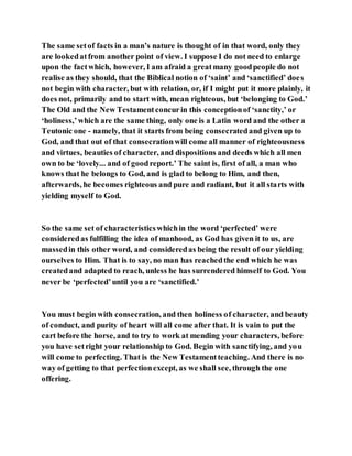 The same setof facts in a man’s nature is thought of in that word, only they
are lookedatfrom another point of view. I suppose I do not need to enlarge
upon the factwhich, however, I am afraid a greatmany goodpeople do not
realise as they should, that the Biblical notion of ‘saint’ and ‘sanctified’ does
not begin with character, but with relation, or, if I might put it more plainly, it
does not, primarily and to start with, mean righteous, but ‘belonging to God.’
The Old and the New Testamentconcurin this conceptionof ‘sanctity,’ or
‘holiness,’which are the same thing, only one is a Latin word and the other a
Teutonic one - namely, that it starts from being consecratedand given up to
God, and that out of that consecrationwill come all manner of righteousness
and virtues, beauties of character, and dispositions and deeds which all men
own to be ‘lovely... and of goodreport.’ The saint is, first of all, a man who
knows that he belongs to God, and is glad to belong to Him, and then,
afterwards, he becomes righteous and pure and radiant, but it all starts with
yielding myself to God.
So the same set of characteristicswhichin the word ‘perfected’ were
consideredas fulfilling the idea of manhood, as God has given it to us, are
massedin this other word, and consideredas being the result of our yielding
ourselves to Him. That is to say, no man has reachedthe end which he was
createdand adapted to reach, unless he has surrendered himself to God. You
never be ‘perfected’until you are ‘sanctified.’
You must begin with consecration, and then holiness of character, and beauty
of conduct, and purity of heart will all come after that. It is vain to put the
cart before the horse, and to try to work at mending your characters, before
you have setright your relationship to God. Begin with sanctifying, and you
will come to perfecting. That is the New Testamentteaching. And there is no
way of getting to that perfectionexcept, as we shall see, through the one
offering.
 