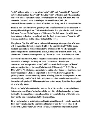 "will," although the verse mentions both "will" and "sanctified." "second"
referred to it rather than "will." Yet, the "will" of Godis, as Stylianopoulos
has seen, and as verse ten states, the sacrifice of the body of Christ. We can
best take "second" to be referring to the sacrifice ofChrist, in
contradistinction to the sacrifices ofthe law, realizing that it is the will of God.
10:10 In this verse Hebrews goes beyond a strict commentary on Psalm 40 to
sum up his whole position. This verse is also the first place in the book that the
full name "Jesus Christ" appears. This use of the full name, the shift from
third person to first personplural, and the final occurrence of"once for all"
(efapax) contribute to the climactic feelof the verse.
The phrase "by this will" (en w qelhmati) leaves open the question of whose
will it is, and just how does that will affectthe sacrifice itself? While many
modern translations replace the relative pronoun with "God," correctly
connecting it to the contentof the psalm, it may also denote Christ's will. The
question is, Was the offering made by God or by Jesus? The answeris both.
The question is still left, What effect on the sacrifice does the will of God and
the willful offering of the body of Jesus Christ have? Some older
commentators have pointed to the "will" as the definitive aspectof Jesus'
actions, putting it over the sacrificialaspect. (Edinburgh: T. & T. Clark,
1913), 369, 371. Moderncommentators, onthe other hand, see that the actual
bodily sacrifice of Christ is important to Hebrews. However, given the
primacy of the sacrificialquality of the offering, does the willingness of it, and
the conformity to God's will in it, make the sacrifice interiorand therefore
heavenly and spiritual? This seems to lean in the wrong direction. Lane gets it
right when he says,
The term 'body' shows that the contrastthe writer wishes to establishis not
betweenthe sacrifice ofanimals and the sacrifice ofobedience, but between
the ineffective sacrifice ofanimals and the personaloffering of Christ's own
body as the one complete and effective sacrifice.
Hebrews is trying to anticipate an objectionthat his readers might have had,
How can you set aside the sacrificesofthe law when they were what God
wanted? I.e., they were God's will. Instead, scripture itself (Psalm40) says
 