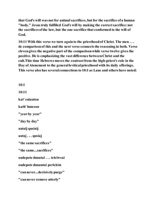 that God's will was not for animal sacrifices, but for the sacrifice ofa human
"body." Jesus truly fulfilled God's will by making the correctsacrifice:not
the sacrificesofthe law, but the one sacrifice that conformed to the will of
God.
10:11 With this verse we turn againto the priesthoodof Christ. The men . . .
de comparisonof this and the next verse connects the reasoning in both. Verse
elevengives the negative part of the comparisonwhile verse twelve gives the
positive. He is emphasizing the vast difference betweenChrist and the
cult.This time Hebrews moves the contrastfrom the high-priest's role in the
Day of Atonement to the generalleviticalpriesthood with its daily offerings.
This verse also has severalconnections to 10:1 as Lane and others have noted:
10:1
10:11
kat' eniauton
kath' hmeran
"yearby year"
"day by day"
autaij qusiaij
autaj . . . qusiaj
"the same sacrifices"
"the same...sacrifices"
oudepote dunatai . . . teleiwsai
oudepote dunantai perielein
"cannever...decisivelypurge"
"cannever remove utterly"
 