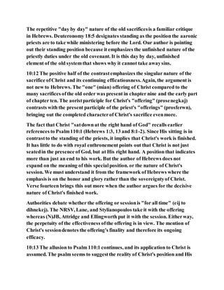 The repetitive "day by day" nature of the old sacrificesis a familiar critique
in Hebrews. Deuteronomy 18:5 designates standing as the position the aaronic
priests are to take while ministering before the Lord. Our author is pointing
out their standing position because it emphasizes the unfinished nature of the
priestly duties under the old covenant. It is this day by day, unfinished
element of the old system that shows why it cannot take awaysins.
10:12 The positive half of the contrastemphasizes the singular nature of the
sacrifice ofChrist and its continuing efficatiousness.Again, the argument is
not new to Hebrews. The "one" (mian) offering of Christ compared to the
many sacrifices ofthe old order was present in chapter nine and the early part
of chapter ten. The aoristparticiple for Christ's "offering" (prosenegkaj)
contrasts with the present participle of the priest's "offerings" (prosferwn),
bringing out the completed characterof Christ's sacrifice evenmore.
The fact that Christ "satdown at the right hand of God" recalls earlier
references to Psalm110:1 (Hebrews 1:3, 13 and 8:1-2). Since His sitting is in
contrastto the standing of the priests, it implies that Christ's work is finished.
It has little to do with royal enthronement points out that Christ is not just
seatedin the presence of God, but at His right hand. A position that indicates
more than just an end to his work. But the author of Hebrews does not
expand on the meaning of this specialposition. or the nature of Christ's
session. We must understand it from the framework of Hebrews where the
emphasis is on the honor and glory rather than the sovereigntyof Christ.
Verse fourteen brings this out more when the author argues for the decisive
nature of Christ's finished work.
Authorities debate whether the offering or sessionis "for all time" (eij to
dihnekej). The NRSV, Lane, and Stylianopoulos take it with the offering
whereas (N)JB, Attridge and Ellingworth put it with the session. Eitherway,
the perpetuity of the effectiveness ofthe offering is in view. The mention of
Christ's sessiondenotes the offering's finality and therefore its ongoing
efficacy.
10:13 The allusion to Psalm 110:1 continues, and its application to Christ is
assumed. The psalm seems to suggestthe reality of Christ's position and His
 