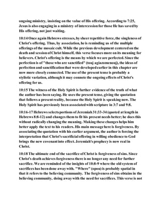 ongoing ministry, insisting on the value of His offering. According to 7:25,
Jesus is also engaging in a ministry of intercessionfor those He has savedby
His offering, not just waiting.
10:14 Once again Hebrews stresses, by sheerrepetitive force, the singleness of
Christ's offering. Thus, by association, he is reminding us of the multiple
offerings of the mosaic cult. While the previous development centeredon the
death and sessionofChrist himself, this verse focuses more on its meaning for
believers. Christ's offering is the means by which we are perfected. Since the
perfection is of "those who are sanctified" (touj agiazomenouj), the ideas of
perfection and sanctificationthat were developedearlier in this chapter are
now more closelyconnected. The use of the present tense is probably a
stylistic variation, although it may connote the ongoing effects ofChrist's
offering for us.
10:15 The witness of the Holy Spirit is further evidence of the truth of what
the author has been saying. He uses the present tense, giving the quotation
that follows a presentreality, because the Holy Spirit is speaking now. The
Holy Spirit has previously been associatedwith scripture in 3:7 and 9:8.
10:16-17 Hebrews selectsportions of Jeremiah31:33-34 (quoted at length in
Hebrews 8:8-12) and changes them to fit his present needs better; he does this
without radically changing the meaning. Making these changes helps him
better apply the text to his readers. His main messagehere is forgiveness. By
associating the quotation with his earlier argument, the author is forcing the
interpretation that Christ's sacrificialoffering in willing obedience to God
brings the new covenantinto effect. Jeremiah's prophecy is now real in
Christ.
10:18 The ultimate end of the sacrifice ofChrist is forgiveness ofsins. Since
Christ's death achieves forgiveness there is no longerany need for further
sacrifice. We are reminded of the insights of 10:8-9 where the old system of
sacrifices has beendone awaywith. "Where" (opou) is probably spatial in
that it refers to the believing community. The forgiveness ofsins obtains in the
believing community, doing awaywith the need for sacrifices. This verse is not
 