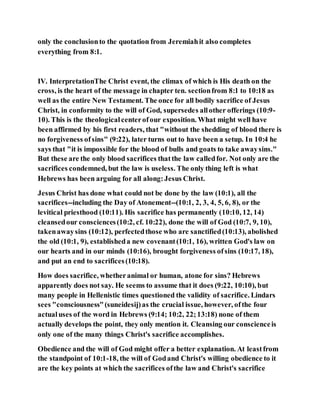 only the conclusionto the quotation from Jeremiahit also completes
everything from 8:1.
IV. InterpretationThe Christ event, the climax of which is His death on the
cross, is the heart of the message in chapter ten. sectionfrom 8:1 to 10:18 as
well as the entire New Testament. The once for all bodily sacrifice of Jesus
Christ, in conformity to the will of God, supersedes allother offerings (10:9-
10). This is the theologicalcenterofour exposition. What might well have
been affirmed by his first readers, that "without the shedding of blood there is
no forgiveness ofsins" (9:22), later turns out to have been a setup. In 10:4 he
says that "it is impossible for the blood of bulls and goats to take awaysins."
But these are the only blood sacrifices thatthe law calledfor. Not only are the
sacrifices condemned, but the law is useless. The only thing left is what
Hebrews has been arguing for all along:Jesus Christ.
Jesus Christ has done what could not be done by the law (10:1), all the
sacrifices--including the Day of Atonement--(10:1, 2, 3, 4, 5, 6, 8), or the
levitical priesthood (10:11). His sacrifice has permanently (10:10, 12, 14)
cleansedour consciences(10:2, cf. 10:22), done the will of God (10:7, 9, 10),
takenawaysins (10:12), perfectedthose who are sanctified(10:13), abolished
the old (10:1, 9), establisheda new covenant(10:1, 16), written God's law on
our hearts and in our minds (10:16), brought forgiveness ofsins (10:17, 18),
and put an end to sacrifices(10:18).
How does sacrifice, whetheranimal or human, atone for sins? Hebrews
apparently does not say. He seems to assume that it does (9:22, 10:10), but
many people in Hellenistic times questioned the validity of sacrifice. Lindars
sees "consciousness"(suneidesij)as the crucial issue, however, ofthe four
actualuses of the word in Hebrews (9:14; 10:2, 22;13:18) none of them
actually develops the point, they only mention it. Cleansing our conscienceis
only one of the many things Christ's sacrifice accomplishes.
Obedience and the will of God might offer a better explanation. At leastfrom
the standpoint of 10:1-18, the will of Godand Christ's willing obedience to it
are the key points at which the sacrifices ofthe law and Christ's sacrifice
 