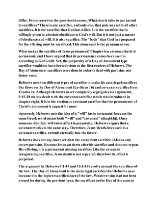 differ. From verse two the question becomes, Whatdoes it take to put an end
to sacrifices?There is one sacrifice, and only one, that puts an end to all other
sacrifices.It is the sacrifice that God has willed. It is the sacrifice that is
willingly given in absolute obedience to God's will. But it is not just a matter
of obedience and will. It is also sacrifice. The "body" that God has prepared
for the offering must be sacrificed. This atonementis the permanent one.
What makes the sacrifice of Jesus permanent? Chapter ten assumes thatit is
permanent, and I have argued that its permanence comes because it is
according to God's will. Yet, the perpetuity of a Day of Atonement type
sacrifice wouldnot have been obvious to the first readers of Hebrews. The
Day of Atonement sacrifices were done in order to deal with past sins, not
future ones.
Hebrews uses two different types of sacrifice to make his case:legalsacrifices
like those on the Day of Atonement (Leviticus 16) and covenantsacrifice from
Exodus 24. Although Hebrews never completelysegregateshis arguments,
9:15-28 mainly deals with the covenantsacrifice which was introduced in
chapter eight. It is in the sectionon covenantsacrifice that the permanence of
Christ's atonement is arguedfor most
vigorously. Hebrews uses the idea of a "will" (as in testament) because the
same Greek word means both "will" and "covenant" (diaqhkhj). Once
someone dies their will takes affectin perpetuity. Hebrews argues that a
covenantworks in the same way. Therefore, Jesus'death, because it is a
covenantsacrifice, extends eternally into the future.
Hebrews does not say, however, that the atonement sacrifice ofJesus only
covers pastsins. BecauseJesussatdown after his sacrifice and does not repeat
His offering, it is a permanent atoning sacrifice. Like the covenant
inaugurating sacrifice, Jesus deathis not repeated, therefore its effectis
perpetual.
The argument in Hebrews 9:1-14 and 10:1-18 revolve around the sacrificesof
the law. The Day of Atonement is the main legalsacrifice that Hebrews uses
because it is the highestsacrificialactof the law. Whateversins had not been
atoned for during the previous year, the sacrificesonthe Day of Atonement
 