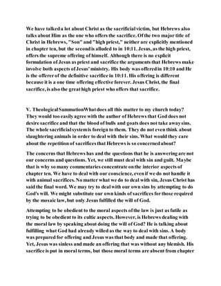 We have talkeda lot about Christ as the sacrificialvictim, but Hebrews also
talks about Him as the one who offers the sacrifice. Ofthe two major title of
Christ in Hebrews, "Son" and "high priest," neither are explicitly mentioned
in chapter ten, but the secondis alluded to in 10:11. Jesus, as the high priest,
offers the supreme offering of himself. Although there is no explicit
formulation of Jesus as priest and sacrifice the arguments that Hebrews make
involve both aspects ofJesus'ministry. His body was offeredin 10:10 and He
is the offererof the definitive sacrifice in 10:11. His offering is different
because it is a one time offering effective forever. Jesus Christ, the final
sacrifice, is also the greathigh priest who offers that sacrifice.
V. TheologicalSummationWhatdoes all this matter to my church today?
They would too easilyagree with the author of Hebrews that God does not
desire sacrifice and that the blood of bulls and goats does not take awaysins.
The whole sacrificialsystemis foreign to them. They do not even think about
slaughtering animals in order to deal with their sins. What would they care
about the repetition of sacrificesthat Hebrews is so concernedabout?
The concerns that Hebrews has and the questions that he is answering are not
our concerns and questions. Yet, we still must deal with sin and guilt. Maybe
that is why so many commentaries concentrate onthe interior aspects of
chapter ten. We have to deal with our conscience, evenif we do not handle it
with animal sacrifices. No matter what we do to deal with sin, Jesus Christ has
said the final word. We may try to dealwith our own sins by attempting to do
God's will. We might substitute our own kinds of sacrifices forthose required
by the mosaic law, but only Jesus fulfilled the will of God.
Attempting to be obedient to the moral aspects ofthe law is just as futile as
trying to be obedient to its cultic aspects. However, is Hebrews dealing with
the moral law by speaking about doing the will of God? He is talking about
fulfilling what God had already willed as the way to deal with sins. A body
was prepared for offering and Jesus was that body and made that offering.
Yet, Jesus was sinless and made an offering that was without any blemish. His
sacrifice is put in moral terms, but those moral terms are absent from chapter
 