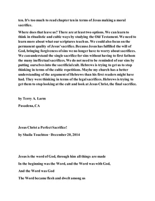 ten. It's too much to read chapter ten in terms of Jesus making a moral
sacrifice.
Where does that leave us? There are at leasttwo options. We can learn to
think in ritualistic and cultic ways by studying the Old Testament. We need to
learn more about what our scriptures teachus. We could also focus on the
permanent quality of Jesus'sacrifice.BecauseJesushas fulfilled the will of
God, bringing forgiveness ofsins we no longer have to worry about sacrifices.
We canunderstand the single sacrifice for sins without having to first fathom
the many ineffectual sacrifices. We do not need to be reminded of our sins by
putting ourselves into the sacrificialcult. Hebrews is trying to get us to stop
thinking in terms of the cultic repetitions. Maybe my church has a better
understanding of the argument of Hebrews than his first readers might have
had. They were thinking in terms of the legalsacrifices.Hebrews is trying to
get them to stop looking at the cult and look at Jesus Christ, the final sacrifice.
by Terry A. Larm
Pasadena,CA
Jesus Christ a PerfectSacrifice!
by Shaila Touchton· December20, 2014
Jesus is the word of God, through him all things are made
In the beginning was the Word, and the Word was with God,
And the Word was God
The Word became flesh and dwelt among us
 