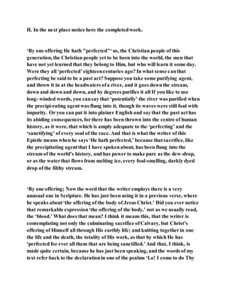 II. In the next place notice here the completedwork.
‘By one offering He hath "perfected"‘us, the Christian people of this
generation, the Christian people yet to be born into the world, the men that
have not yet learned that they belong to Him, but who will learn it some day.
Were they all ‘perfected’ eighteencenturies ago? In what sense canthat
perfecting be said to be a past act? Suppose you take some purifying agent,
and throw it in at the headwaters ofa river, and it goes downthe stream,
down and down and down, and by degrees purifies it all If you like to use
long- winded words, you cansay that ‘potentially’ the river was purified when
the precipi-rating agentwas flung into it, though its waves were still foul with
impurity. Or you can put it into plainer English and saythat the past acthas
its abiding consequences, forthere has been thrown into the centre of human
history, as it were, that which is amply adequate to the ‘perfecting’ and the
‘sanctifying’ of every soul of the race. And that is what the writer of this
Epistle means when he says ‘He hath perfected,’ because thatsacrifice, like
the precipitating agentthat I have spokenabout, has been flung into the
stream of the world’s history, and has power to make pure as the dew-drop,
or as the waterthat flows from melting ice, every foul-smelling, darkly dyed
drop of the filthy stream.
‘By one offering; Now the word that the writer employs there is a very
unusual one in Scripture. He has just been using it in a previous verse, where
he speaks about‘the offering of the body of Jesus Christ.’ Did you ever notice
that remarkable expression‘the offering of the body,’ not as we usually read,
the ‘blood.’ What does that mean? I think it means this, that the writer is
contemplating not only the culminating sacrifice ofCalvary, but Christ’s
offering of Himself all through His earthly life; and knitting togetherin one
the life and the death, the totality of His work, as that by which He has
‘perfected for ever all them that are being sanctified.’And that, I think, is
made quite certain, because he has just been speaking, and the words of my
text refer back to the declarationin one of the psalms ‘Lo! I come to do Thy
 