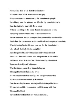 Jesus paid a debt of sin that He did not owe
We oweda debt of sin that we could not pay
Jesus came to serve, to take awaythe sins of many people
He willingly paid the ultimate sacrifice for the sins of the world
Our sins had to be paid with Jesus blood
Without shedding of His blood there is no remission of sins
He took up our infirmities and carried our sorrows
He was wounded for our transgressions, crushedfor our iniquities
He died on the cross as our perfect, unblemished, unspotted substitute
Who did not suffer for his own sins, but for the sins of others
Like a lamb that is led to the slaughter
He is the perfect Lamb without spot and without blemish
He is The Lamb of God who took awaythe sins of the world
He made a peace betweenGodand man through His death.
To reconcile to Himself all things,
Whether things on earth or things in heaven
Through His blood shed on the cross
We have been made holy through his one perfect sacrifice
We are saved and redeemed by His blood
Our sins are forgiven and we are justified through His blood
We have eternallife, communion and fellowship with God
Through His blood
He who follows Him shall not walk in darkness,
 