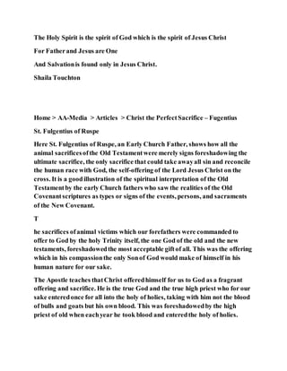 The Holy Spirit is the spirit of God which is the spirit of Jesus Christ
For Fatherand Jesus are One
And Salvationis found only in Jesus Christ.
Shaila Touchton
Home > AA-Media > Articles > Christ the PerfectSacrifice – Fugentius
St. Fulgentius of Ruspe
Here St. Fulgentius of Ruspe, an Early Church Father, shows how all the
animal sacrificesofthe Old Testamentwere merely signs foreshadowing the
ultimate sacrifice, the only sacrifice that could take awayall sin and reconcile
the human race with God, the self-offering of the Lord Jesus Christ on the
cross. It is a goodillustration of the spiritual interpretation of the Old
Testamentby the early Church fathers who saw the realities of the Old
Covenantscriptures as types or signs of the events, persons, and sacraments
of the New Covenant.
T
he sacrifices ofanimal victims which our forefathers were commanded to
offer to God by the holy Trinity itself, the one God of the old and the new
testaments, foreshadowedthe most acceptable giftof all. This was the offering
which in his compassionthe only Sonof God would make of himself in his
human nature for our sake.
The Apostle teaches thatChrist offeredhimself for us to God as a fragrant
offering and sacrifice. He is the true God and the true high priest who for our
sake enteredonce for all into the holy of holies, taking with him not the blood
of bulls and goats but his own blood. This was foreshadowedby the high
priest of old when eachyear he took blood and enteredthe holy of holies.
 