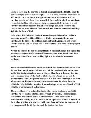Christ is therefore the one who in himself alone embodied all that he knew to
be necessaryto achieve our redemption. He is at once priest and sacrifice, God
and temple. He is the priest through whom we have been reconciled, the
sacrifice by which we have been reconciled, the temple in which we have been
reconciled, the God with whom we have been reconciled. He alone is priest,
sacrifice and temple because he is all these things as God in the form of a
servant; but he is not alone as God, for he is this with the Father and the Holy
Spirit in the form of God.
Hold fast to this and never doubt it: the only-begotten Son, God the Word,
becoming man offered himself for us to God as a fragrant offering and
sacrifice. In the time of the old testament, patriarchs, prophets and priests
sacrificedanimals in his honor, and in honor of the Father and the Holy Spirit
as well.
Now in the time of the new testament the holy catholic Church throughout the
world never ceasesto offer the sacrifice ofbread and wine, in faith and love,
to him and to the Fatherand the Holy Spirit, with whom he shares one
godhead.
Those animal sacrifices foreshadowedthe flesh of Christ which he would offer
for our sins, though himself without sin, and the blood which he would pour
out for the forgiveness ofour sins. In this sacrifice there is thanksgiving for,
and commemorationof, the flesh of Christ that he offeredfor us, and the
blood that the same God poured out for us. On this Saint Paul says in the Acts
of the Apostles:Keep watch over yourselves and over the whole flock, in
which the Holy Spirit has appointed you as bishops to rule the Church of God,
which he won for himself by his blood.
Those sacrificesofold pointed in signto what was to be given to us. In this
sacrifice we see plainly what has already been given to us. Those sacrifices
foretold the death of the Sonof God for sinners. In this sacrifice he is
proclaimed as already slain for sinners, as the Apostle testifies:Christ died for
the wickedata time when we were still powerless,and when we were enemies
we were reconciledwith God through the death of his Son.
 