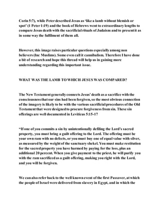 Corin 5:7), while Peterdescribed Jesus as ‘like a lamb without blemish or
spot’ (1 Peter1:19) and the book of Hebrews went to extraordinary lengths to
compare Jesus death with the sacrificialrituals of Judaism and to presentit as
in some way the fulfilment of them all.
However, this image raises particular questions especiallyamong non
believers (Inc Muslims). Some even call it cannibalism. Therefore I have done
a bit of researchand hope this thread will help us in gaining more
understanding regarding this important issue.
WHAT WAS THE LAMB TO WHICH JESUS WAS COMPARED?
The New Testamentgenerallyconnects Jesus’death as a sacrifice with the
consciousnessthatour sins had been forgiven, so the most obvious connection
of the imagery is likely to be with the various sacrificialprocedures of the Old
Testamentthat were designedto procure forgiveness from sin. These sin
offerings are well documented in Leviticus 5:15-17
“If one of you commits a sin by unintentionally defiling the Lord’s sacred
property, you must bring a guilt offering to the Lord. The offering must be
your own ram with no defects, or you must buy one of equal value with silver,
as measured by the weightof the sanctuary shekel. You must make restitution
for the sacredproperty you have harmed by paying for the loss, plus an
additional 20 percent. When you give payment to the priest, he will purify you
with the ram sacrificedas a guilt offering, making you right with the Lord,
and you will be forgiven.
We canalso refer back to the well knownevent of the first Passover, atwhich
the people of Israel were delivered from slavery in Egypt, and in which the
 