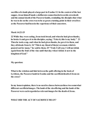 sacrifice ofa lamb played a large part in Exodus 12. In the context of the last
supper, Jesus himself made a deliberate connectionbetweenhis own death
and the annual death of the Passoverlambs, reminding his disciples that what
he was to do on the cross was to be as great a turning point in their own lives
as the Passoverhad been in the experience of their ancestors.
Mark 14:22-25
22 While they were eating, Jesus took bread, and when he had given thanks,
he broke it and gave it to his disciples, saying, “Take it; this is my body.” 23
Then he took a cup, and when he had given thanks, he gave it to them, and
they all drank from it. 24 “This is my blood of the[a] covenant, which is
poured out for many,” he saidto them. 25 “Truly I tell you; I will not drink
againfrom the fruit of the vine until that day when I drink it new in the
kingdom of God.”
My question:
What is the relation and link betweenthe guilt offering in the book of
Leviticus, the Passoverlamb in Exodus and the sacrificialdeath of Jesus on
the cross?
In my honestopinion, there is no need to choose betweenthese two somewhat
different sacrificialimages. The lamb of the sin offering and the lamb of the
Passoverwere eachregardedas relevant images for the death of Jesus.
WHAT DID THE ACT OF SACRIFICE MEAN?
 