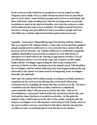 In the westernworld, relatively few people have seenan animal sacrifice.
Majority tend to think of it as a rather barbarous ritual from an uncivilised
past. Even in Africa, some Christian groups tend to frown at such rituals. But
those with better understanding know that the real importance is generally
locatednot so much in the physical brutality as in what the action as a whole
can be understood to represent or symbolise. Worship in ancient Israel was
basedon a strong conceptof difference betweenordinary people and God.
This difference could be understood in both spatial and moral terms.
Spatially, ‘ uncleanness’disqualified people from dealing with the ‘holiness’
that was equated with religious shrines, so that only certain speciallyequipped
people (usually priest) could touch, or even come into close contactwith, the
presence ofGod. Morally, ‘sin’ whether deliberate or accidentalwrongdoing
similarly disqualified a person from acceptanceby God. Both forms of
alienation were dealt with by the offering of appropriate sacrifices. Notall
sacrificialprocedures were exactlythe same, but a typical sacrifice might
begin with the worshipper approaching the altar (representing God’s
presence)with the sacrifice, hand placedon the animal’s head. This identified
the worshipper with the animal, indicating that what happened physically and
outwardly to the animal was understood to be happening to the worshipper
inwardly and spiritually.
After that, the animal will be killed, usually according to carefully laid-down
regulation. In the context of sin offering, this actionitself reflected the
seriousnessofsin, reminding the sinner that they too deserve to die. The priest
would then take the blood of the sacrifice (which now symbolically
representedthe sinner’s life given up to God) to the altar. This act of
reconciliationor ‘atonement’ indicated that the sin had been dealt with, and
God and the sinner had been reconciledto eachother. At this point the
animal’s body could be placedon the altar in the temple, signifying that the
forgiven worshippers were offering their whole being to God. Finally, much of
the meat would be eaten in a meal shared with others, thereby showing that
sacrifice not only reconciledpeople to God, but also to one another.
 