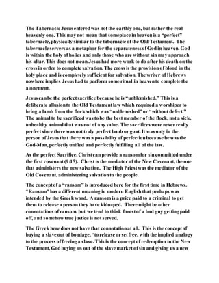The Tabernacle Jesusenteredwas not the earthly one, but rather the real
heavenly one. This may not mean that someplace in heaven is a “perfect”
tabernacle, physically similar to the tabernacle of the Old Testament. The
tabernacle servers as a metaphor for the separatenessofGod in heaven. God
is within the holy of holies and only those who are without sin may approach
his altar. This does not mean Jesus had more work to do after his death on the
cross in order to complete salvation. The cross is the provision of blood in the
holy place and is completely sufficient for salvation. The writer of Hebrews
nowhere implies Jesus had to perform some ritual in heavento complete the
atonement.
Jesus canbe the perfectsacrifice because he is “unblemished.” This is a
deliberate allusionto the Old Testamentlaw which required a worshiper to
bring a lamb from the flock which was “unblemished” or “without defect.”
The animal to be sacrificedwas to be the best member of the flock, not a sick,
unhealthy animal that was not of any value. The sacrifices were neverreally
perfect since there was not truly perfect lamb or goat. It was only in the
person of Jesus that there was a possibility of perfectionbecause he was the
God-Man, perfectly unified and perfectly fulfilling all of the law.
As the perfect Sacrifice, Christcan provide a ransomfor sin committed under
the first covenant (9:15). Christ is the mediator of the New Covenant, the one
that administers the new salvation. The High Priestwas the mediator of the
Old Covenant, administering salvationto the people.
The conceptof a “ransom” is introduced here for the first time in Hebrews.
“Ransom” has a different meaning in modern English that perhaps was
intended by the Greek word. A ransom is a price paid to a criminal to get
them to release a person they have kidnaped. There might be other
connotations of ransom, but we tend to think forestof a bad guy getting paid
off, and somehow true justice is not served.
The Greek here does not have that connotationat all. This is the conceptof
buying a slave out of bondage, “to release orsetfree, with the implied analogy
to the process offreeing a slave. This is the conceptof redemption in the New
Testament, Godbuying us out of the slave market of sin and giving us a new
 