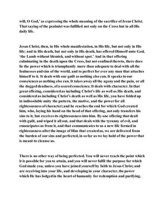 will, O God,’as expressing the whole meaning of the sacrifice ofJesus Christ.
That saying of the psalmist was fulfilled not only on the Cross but in all His
daily life.
Jesus Christ, then, in His whole manifestation, in His life, but not only in His
life; and in His death, but not only in His death, has offered Himself unto God,
‘the Lamb without blemish, and without spot.’ And in that offering
culminating in the death upon the Cross, but not confined thereto, there does
lie the powerwhich is triumphantly more than adequate to deal with all the
foulnesses andsins of the world, and to perfect for ever any man that attaches
himself to it. It deals with our guilt as nothing else can. It speaks to our
consciencesas nothing else can. It takes awayall the agonyand the pain, or all
the doggeddeadness, ofa searedconscience. It deals with character. In that
greatoffering, consideredas including Christ’s life as well as His death, and
consideredas including Christ’s death as well as His life, you have folded up
in indissoluble unity the pattern, the motive, and the powerfor all
righteousness ofcharacter;and he reaches the end for which God created
him, who, laying his hand on the head of that offering, not only transfers his
sins to it, but receives its righteousness into him. By one offering that dealt
with guilt, and wiped it all out, and that deals with the tyranny of evil, and
emancipates us from it, and that communicates to us a new life formed in
righteousness afterthe image of Him that createdus, we are delivered from
the burden of our sins and perfected, in so far as we lay hold of the powerthat
is meant to cleanse us.
There is no other way of being perfected. You will never reach the point which
it is possible for you to attain, and you will never fulfil the purpose for which
God made you, unless you have joined yourself by faith to Jesus Christ, and
are receiving into your life, and developing in your character, the power
which He has lodgedin the heart of humanity for redemption and purifying.
 