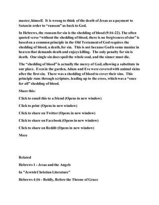 master, himself. It is wrong to think of the death of Jesus as a payment to
Satanin order to “ransom” us back to God.
In Hebrews, the ransom for sin is the shedding of blood (9:16-22). The often
quoted verse “without the shedding of blood, there is no forgiveness ofsins” is
basedon a common principle in the Old Testamentof God requires the
shedding of blood, a death, for sin. This is not because Godis some maniac in
heaven that demands death and enjoys killing. The only penalty for sin is
death. One single sin does spoil the whole soul, and the sinner must die.
The “shedding of blood” is actually the mercy of God, allowing a substitute in
our place. Evenin the garden, Adam and Eve were coveredwith animal skins
after the first sin. There was a shedding of blood to cover their sins. This
principle runs through scripture, leading up to the cross, whichwas a “once
for all” shedding of blood.
Share this:
Click to email this to a friend (Opens in new window)
Click to print (Opens in new window)
Click to share on Twitter (Opens in new window)
Click to share on Facebook (Opens in new window)
Click to share on Reddit (Opens in new window)
More
Related
Hebrews 1 - Jesus and the Angels
In "JewishChristian Literature"
Hebrews 4:16 - Boldly, Before the Throne of Grace
 