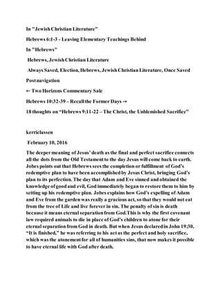 In "JewishChristian Literature"
Hebrews 6:1-3 - Leaving Elementary Teachings Behind
In "Hebrews"
Hebrews, JewishChristian Literature
Always Saved, Election, Hebrews, JewishChristianLiterature, Once Saved
Postnavigation
← Two Horizons Commentary Sale
Hebrews 10:32-39 – Recallthe Former Days →
18 thoughts on “Hebrews 9:11-22 – The Christ, the Unblemished Sacrifice”
kerriclassen
February 10, 2016
The deepermeaning of Jesus’death as the final and perfect sacrifice connects
all the dots from the Old Testamentto the day Jesus will come back to earth.
Jobes points out that Hebrews sees the completion or fulfillment of God’s
redemptive plan to have been accomplishedby Jesus Christ, bringing God’s
plan to its perfection. The day that Adam and Eve sinned and obtained the
knowledge ofgoodand evil, God immediately began to restore them to him by
setting up his redemptive plan. Jobes explains how God’s expelling of Adam
and Eve from the garden was really a gracious act, so that they would not eat
from the tree of Life and live forever in sin. The penalty of sin is death
because it means eternal separationfrom God.This is why the first covenant
law required animals to die in place of God’s children to atone for their
eternal separationfrom God in death. But when Jesus declaredin John 19:30,
“It is finished,” he was referring to his actas the perfect and holy sacrifice,
which was the atonementfor all of humanities sins, that now makes it possible
to have eternal life with God after death.
 