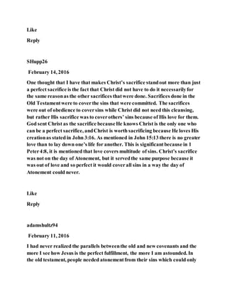 Like
Reply
SHupp26
February 14, 2016
One thought that I have that makes Christ’s sacrifice standout more than just
a perfect sacrifice is the fact that Christ did not have to do it necessarilyfor
the same reasonas the other sacrifices thatwere done. Sacrifices done in the
Old Testamentwere to coverthe sins that were committed. The sacrifices
were out of obedience to coversins while Christ did not need this cleansing,
but rather His sacrifice was to coverothers’ sins because of His love for them.
God sent Christ as the sacrifice becauseHe knows Christ is the only one who
can be a perfect sacrifice, andChrist is worth sacrificing because He loves His
creationas stated in John 3:16. As mentioned in John 15:13 there is no greater
love than to lay down one’s life for another. This is significantbecause in 1
Peter4:8, it is mentioned that love covers multitude of sins. Christ’s sacrifice
was not on the day of Atonement, but it servedthe same purpose because it
was out of love and so perfect it would coverall sins in a way the day of
Atonement could never.
Like
Reply
adamshultz94
February 11, 2016
I had never realized the parallels betweenthe old and new covenants and the
more I see how Jesus is the perfect fulfillment, the more I am astounded. In
the old testament, people needed atonementfrom their sins which could only
 