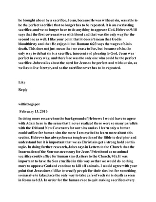 be brought about by a sacrifice. Jesus, becauseHe was without sin, was able to
be the perfect sacrifice thatno longerhas to be repeated. It is an everlasting
sacrifice, andwe no longer have to do anything to appease God. Hebrews 9:18
says that the first covenantwas with blood and that was the only way for the
secondone as well. I like your point that it doesn’t mean that God is
bloodthirsty and that He enjoys it but Romans 6:23 says the wages ofsin is
death. This does not just mean that we ceaseto live, but because ofsin, the
only way to defeatsin is a sacrifice, innocentand pleasing to God. Jesus was
perfect in every way, and therefore was the only one who could be the perfect
sacrifice. Jobestalks aboutthe need for Jesus to be perfect and without sin, as
well as to live forever, and so the sacrifice neverhas to be repeated.
Like
Reply
willisblogspot
February 13, 2016
In doing more researchonthe backgroundof Hebrews I would have to agree
with Adam here in the sense that I never realized there were so many parallels
with the Old and New Covenants for our sins and as I learn only a human
could suffice for human sins the more I am excited to learn more about this
section. Hebrews has always been a tough sectionof the Bible to decipher and
understand but it is important that we as Christians geta strong hold on this
topic. In doing further research, Jobes saysin Letters to the Church that the
Incarnation of the Son was necessaryforJesus’Priesthoodas no animal
sacrifice couldsuffice for human sins (Letters to the Church, 96). It was
important to have the Son crucified in this way so that we would do nothing
more to appease Godand continue to kill off animals. I would agree with your
point that Jesus doesn’tlike to crucify people for their sins but for something
so massive to take place the only way to take care of such sin is death as seen
in Romans 6:23. In order for the human race to quit making sacrifices every
 