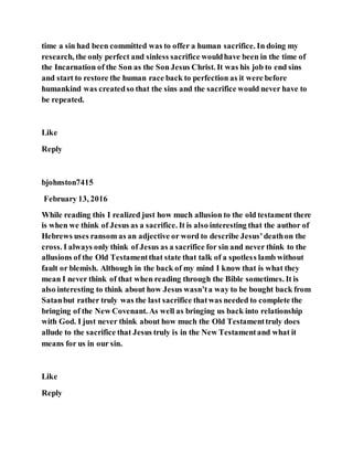 time a sin had been committed was to offer a human sacrifice. In doing my
research, the only perfect and sinless sacrifice wouldhave been in the time of
the Incarnation of the Son as the Son Jesus Christ. It was his job to end sins
and start to restore the human race back to perfection as it were before
humankind was createdso that the sins and the sacrifice would never have to
be repeated.
Like
Reply
bjohnston7415
February 13, 2016
While reading this I realized just how much allusion to the old testament there
is when we think of Jesus as a sacrifice. It is also interesting that the author of
Hebrews uses ransom as an adjective or word to describe Jesus’deathon the
cross. I always only think of Jesus as a sacrifice for sin and never think to the
allusions of the Old Testamentthat state that talk of a spotless lamb without
fault or blemish. Although in the back of my mind I know that is what they
mean I never think of that when reading through the Bible sometimes. It is
also interesting to think about how Jesus wasn’ta way to be bought back from
Satanbut rather truly was the last sacrifice thatwas needed to complete the
bringing of the New Covenant. As well as bringing us back into relationship
with God. I just never think about how much the Old Testamenttruly does
allude to the sacrifice that Jesus truly is in the New Testamentand what it
means for us in our sin.
Like
Reply
 