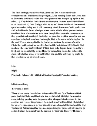 The final analogyyou made about Adam and Eve was an admirable
connectionand I am impressed (goodjob). After reading about how Jesus had
to die on the cross to save our sins, two questions are brought up again in my
mind. 1.) Why did God think it was necessaryforJesus to be sacrificedfor us
to be savedand 2.) Does Godgetwhat he wants? I was facedwith that second
question earlier today and it still roams my mind. Jesus was God’s perfectson
and he let him die for us. God put a tree in the middle of the garden that we
could eat from wheneverwe want even though Godknew the consequences
that would stem from that. I think that we too often see Godas unfair and our
own lives being bad somehow, but maybe God is the one who is being hurt in
the end. We are so engulfed in sin that we cannotsee the extent of which
Christ has paid so that we may live for God (1 Corinthians 5:15). So did God
really need Jesus’perfectblood? If God lived to be happy, Jesus would have
lived and we would all be loving Him. However, Godwanted us to have the
choice of whether or not we would follow him and the only way He could do
that was to give up his owndesires.
Like
Reply
Pingback:February 2016 BiblicalStudies Carnival | Pursuing Veritas
bibletimewithtroy
February 2, 2018
There are so many correlations between the Old and New Testamentthat
point back to Christ and his death. We see in Isaiah61:1 that the messiah
came to bring goodnews to the poor and to also proclaim freedom for the
captives and release the prisoners from darkness The blood that Christ shed
for us serves as a ransomfor our sin which was alluded all throughout the Old
Testament. Animal sacrifice was a common thing for the people of Israelto do
as the death of the animal was the ransom for their sin. However Hebrews
 