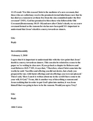 11:15 reads “For this reasonChrist is the mediator of a new covenant, that
those who are calledmay receive the promised eternal inheritance now that he
has died as a ransom to setthem free from the sins committed under the first
covenant” (NIV). God has promised to bless those who followedthe Old
Covenant(Deuteronomy 30:15–18)and now after Christ’s death, we see a new
covenantformed as the ransom for sin has now been paid! It’s important to
understand that Jesus’s deathis a mercy towards us sinners.
Like
Reply
therealslimsmiddy
February 3, 2018
I agree that it is important to understand this with the view point that Jesus’
death is a mercy towards us sinners. This canalso be related in a sense to the
paper we’re writing in class now. If you go back a chapter in Hebrews and
read Hebrews 10:5-7 NIV, it says that, “Therefore, whenChrist came into the
world, he said: ‘Sacrifice and offering you did not desire, but a body you
prepared for me; with burnt offerings and sin offerings you were not pleased.’
Then I said, ‘Here I am-it is written about me in the scroll-Ihave come to do
your will, O God.” To me, this is another way of describing a ransom and
Jesus realizing that in order to put God’s plan into motion, it was Jesus
himself that was going to have to be the ransom. Would you agree Troy?
Like
Reply
Abbi Cairns
 