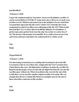 jaredbradford
February 5, 2018
I agree the comment made by Seanabove. Jesus was the ultimate sacrifice. It
can be seenin Hebrews 9:15 like P. Long states above. However, it can be seen
in Jobes as well. “Hebrews presents Jesus as the mediator of a new and better
covenantthat supersedes the old. God’s” (Jobes 121). Ialso like how Sean
commented on what if sacrificeswere still going on like the OT? What would
that look like? Yet, we know that Jesus did the ultimate act of kindness. A
perfect man and a perfect God. Gave his only Son so that we canbe free of
sin. The beauty is the promise of eternallife. If we confess Jesusas our Lord
and Saviorand know and believe he walkedin flesh we will be saved.
Like
Reply
MeganHedwall
February 7, 2018
It is interesting to look back at everything that Israelhad to do in the Old
Covenantin order to covertheir sins, comparedto the New Covenant when
Christ died on the cross. The high priest would have to make the sacrifice for
himself and the people. Jesus was not only the High Priestbut He was also the
sacrifice;pure without sin. When Jesus died on the cross forthe sins of the
world, there was no need for another animal sacrifice to be made. His was
enough since He never sinned, His blood was enoughto pay for the sins of
those who believe and trust in His sacrifice.
Like
Reply
 