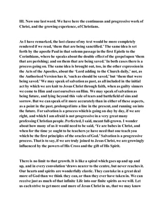 III. Now one lastword. We have here the continuous and progressive work of
Christ, and the growing experience, ofChristians.
As I have remarked, the last clause ofmy text would be more completely
rendered if we read, ‘them that are being sanctified.’ The same idea is set
forth by the apostle Paul in that solemn passage in the first Epistle to the
Corinthians, where he speaks aboutthe double effectof the gospelupon ‘them
that are perishing; and on them that are being saved.’In both cases there is a
process going on. The same idea is brought out, too, in the other expressionin
the Acts of the Apostles, about the ‘Lord adding to the Church daily,’ not, as
the Authorised Version has it, ‘such as should be saved,’but ‘them that were
being saved.’We may speak of salvationas past, as all included in the initial
act by which we are knit to Jesus Christ through faith, when as guilty sinners
we come to Him and eastourselves onHim. We may speak of salvationas
being future, and lying beyond this vale of tears and battlefield of sins and
sorrow. But we canspeak of it more accuratelythan in either of these aspects,
as a point in the past, prolongedinto a line in the present, and running on into
the future. Forsalvation is a process whichis going on day by day, if we are
right, and which I am afraid is not progressive in a very greatmany
professing Christian people. Perfected, I said, meant full-grown. I wonder
about how many of us it would need to be said, ‘Ye are babes in Christ, and
when for the time ye ought to be teachers ye have need that one teach you
which be the first principles of the oracles ofGod.’ Salvation is a progressive
process. Thatis to say, if we are truly joined to Jesus Christ, we are growingly
influenced by the powers of His Cross and the gift of His Spirit.
There is no limit to that growth. It is like a spiral which goes up and up and
up, and in every convolution ‘draws nearer to the centre, but never reaches it.
Our hearts and spirits are wonderfully elastic. They cantake in a great deal
more of God than we think they can, or than they ever have taken in. We can
receive just as much of that infinite Life into our finite spirits as we will. Let
us eachstrive to getmore and more of Jesus Christin us, that we may know
 