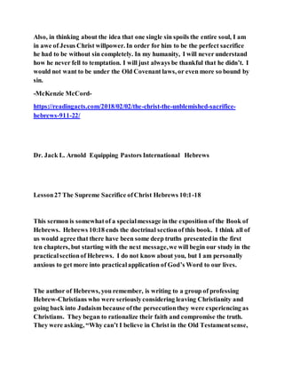 Also, in thinking about the idea that one single sin spoils the entire soul, I am
in awe of Jesus Christ willpower. In order for him to be the perfect sacrifice
he had to be without sin completely. In my humanity, I will never understand
how he never fell to temptation. I will just always be thankful that he didn’t. I
would not want to be under the Old Covenant laws, or even more so bound by
sin.
-McKenzie McCord-
https://readingacts.com/2018/02/02/the-christ-the-unblemished-sacrifice-
hebrews-911-22/
Dr. Jack L. Arnold Equipping Pastors International Hebrews
Lesson27 The Supreme Sacrifice ofChrist Hebrews 10:1-18
This sermon is somewhatof a specialmessage in the exposition of the Book of
Hebrews. Hebrews 10:18 ends the doctrinal sectionof this book. I think all of
us would agree that there have been some deep truths presentedin the first
ten chapters, but starting with the next message,we will begin our study in the
practicalsectionof Hebrews. I do not know about you, but I am personally
anxious to get more into practicalapplication of God’s Word to our lives.
The author of Hebrews, you remember, is writing to a group of professing
Hebrew-Christians who were seriouslyconsidering leaving Christianity and
going back into Judaism because ofthe persecutionthey were experiencing as
Christians. They began to rationalize their faith and compromise the truth.
They were asking, “Why can’t I believe in Christ in the Old Testamentsense,
 