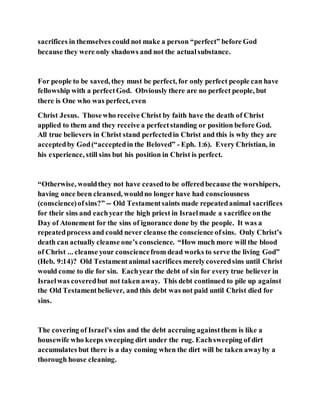 sacrifices in themselves could not make a person “perfect” before God
because they were only shadows and not the actualsubstance.
For people to be saved, they must be perfect, for only perfect people can have
fellowship with a perfectGod. Obviously there are no perfect people, but
there is One who was perfect, even
Christ Jesus. Thosewho receive Christ by faith have the death of Christ
applied to them and they receive a perfectstanding or position before God.
All true believers in Christ stand perfectedin Christ and this is why they are
acceptedby God(“acceptedin the Beloved” - Eph. 1:6). Every Christian, in
his experience, still sins but his position in Christ is perfect.
“Otherwise, wouldthey not have ceasedto be offeredbecause the worshipers,
having once been cleansed, wouldno longer have had consciousness
(conscience)ofsins?” -- Old Testamentsaints made repeatedanimal sacrifices
for their sins and eachyear the high priest in Israelmade a sacrifice onthe
Day of Atonement for the sins of ignorance done by the people. It was a
repeatedprocess and could never cleanse the conscience ofsins. Only Christ’s
death can actually cleanse one’s conscience. “How much more will the blood
of Christ ... cleanse your consciencefrom dead works to serve the living God”
(Heb. 9:14)? Old Testamentanimal sacrifices merelycoveredsins until Christ
would come to die for sin. Eachyear the debt of sin for every true believer in
Israelwas coveredbut not taken away. This debt continued to pile up against
the Old Testamentbeliever, and this debt was not paid until Christ died for
sins.
The covering of Israel’s sins and the debt accruing againstthem is like a
housewife who keeps sweeping dirt under the rug. Eachsweeping of dirt
accumulates but there is a day coming when the dirt will be taken awayby a
thorough house cleaning.
 