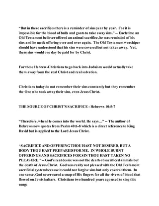 “But in these sacrifices there is a reminder of sins year by year. For it is
impossible for the blood of bulls and goats to take awaysins.” -- Eachtime an
Old Testamentbelieveroffered an animal sacrifice, he was reminded of his
sins and he made offering over and over again. The Old Testamentworshiper
should have understood that his sins were coveredbut not takenaway. Yet,
these sins would one day be paid for by Christ.
For these Hebrew-Christians to go back into Judaism would actually take
them awayfrom the real Christ and real salvation.
Christians today do not remember their sins constantly but they remember
the One who took awaytheir sins, even Jesus Christ.
THE SOURCE OF CHRIST’S SACRIFICE - Hebrews 10:5-7
“Therefore, whenHe comes into the world. He says ...” -- The author of
Hebrews now quotes from Psalm40:6-8 which is a direct reference to King
David but is applied to the Lord Jesus Christ.
“SACRIFICE AND OFFERINGTHOU HAST NOT DESIRED, BUT A
BODY THOU HAST PREPAREDFOR ME. IN WHOLE BURNT
OFFERINGSAND SACRIFICES FOR SIN THOU HAST TAKEN NO
PLEASURE.” -- God’s real desire was not the death of sacrificedanimals but
the death of Jesus Christ. God was really not pleasedwith the Old Testament
sacrificialsystembecause it could not forgive sins but only coveredthem. In
one sense, Godnever careda snap of His fingers for all the rivers of blood that
flowed on Jewishaltars. Christians two hundred years ago used to sing this
song:
 