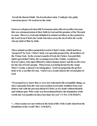 Notall the blood of bulls On Jewishaltars slain Could give the guilty
consciencepeace Orwashawaythe stain.
God was well pleasedwhen Old Testamentsaints offered sacrifices because
this was a demonstration of their faith in God and the promise of the Messiah
to come. However, God only delighted in animal sacrificesas they pointed to
the Lord Jesus Christ, the Lamb who takes awaythe sin of all in the world
who lay hold of Him by faith.
These animal sacrifices pointedforward to Christ’s body, which had been
“prepared” by God. Christ’s body was speciallyprepared by all members of
the Triune God. In the eternal councils of God, the Father, Sonand Holy
Spirit agreedthat Christ, the secondperson of the Trinity, would leave
heaven’s glory, take upon Himself a sinless human nature and die on the cross
for the sins of God’s people. When Jesus was being formed in the virgin
Mary’s womb, a miracle was taking place. Godwas preparing the perfect
body to be a sacrifice forsins. Christ was a Lamb slain in the eternal plan of
God.
“Forasmuchas ye know that ye were not redeemedwith corruptible things, as
silver and gold, from the vain conversationreceivedby tradition from your
fathers; but with the precious blood of Christ, as of a lamb without blemish
and without spot: Who verily was foreordainedbefore the foundation of the
world, but was manifest in these last times for you” (‘1 Pet. 1:18-20 KJV)
“... whose names are not written in the book of life of the Lamb slain from the
foundation of the world” (Rev. 13:8 KJV).
 