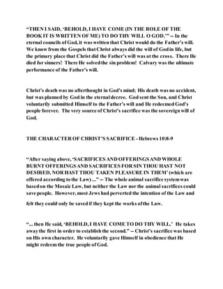 “THEN I SAID, ‘BEHOLD, I HAVE COME (IN THE ROLE OF THE
BOOK IT IS WRITTEN OF ME) TO DO THY WILL O GOD.’” -- In the
eternal councils of God, it was written that Christ would do the Father’s will.
We know from the Gospels thatChrist always did the will of Godin life, but
the primary place that Christ did the Father’s will was at the cross. There He
died for sinners! There He solvedthe sin problem! Calvary was the ultimate
performance of the Father’s will.
Christ’s death was no afterthought in God’s mind; His death was no accident,
but was planned by God in the eternaldecree. God sent the Son, and Christ
voluntarily submitted Himself to the Father’s will and He redeemed God’s
people forever. The very source of Christ’s sacrifice was the sovereignwill of
God.
THE CHARACTER OF CHRIST’S SACRIFICE - Hebrews 10:8-9
“After saying above, ‘SACRIFICES AND OFFERINGSAND WHOLE
BURNT OFFERINGSAND SACRIFICES FOR SIN THOU HAST NOT
DESIRED, NOR HAST THOU TAKEN PLEASURE IN THEM’(which are
offered according to the Law) ...” -- The whole animal sacrifice systemwas
basedon the Mosaic Law, but neither the Law nor the animal sacrifices could
save people. However, most Jews had perverted the intention of the Law and
felt they could only be savedif they kept the works ofthe Law.
“... then He said, ‘BEHOLD, I HAVE COME TO DO THY WILL.’ He takes
awaythe first in order to establish the second.” -- Christ’s sacrifice was based
on His own character. He voluntarily gave Himself in obedience that He
might redeem the true people of God.
 
