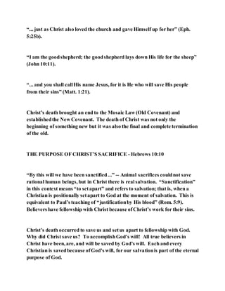 “... just as Christ also loved the church and gave Himself up for her” (Eph.
5:25b).
“I am the goodshepherd; the goodshepherd lays down His life for the sheep”
(John 10:11).
“... and you shall callHis name Jesus, for it is He who will save His people
from their sins” (Matt. 1:21).
Christ’s death brought an end to the Mosaic Law (Old Covenant) and
establishedthe New Covenant. The death of Christ was not only the
beginning of something new but it was also the final and complete termination
of the old.
THE PURPOSE OF CHRIST’S SACRIFICE - Hebrews 10:10
“By this will we have been sanctified...” -- Animal sacrifices couldnot save
rational human beings, but in Christ there is realsalvation. “Sanctification”
in this context means “to setapart” and refers to salvation; that is, when a
Christian is positionally setapart to God at the moment of salvation. This is
equivalent to Paul’s teaching of “justificationby His blood” (Rom. 5:9).
Believers have fellowship with Christ because ofChrist’s work for their sins.
Christ’s death occurred to save us and setus apart to fellowship with God.
Why did Christ save us? To accomplishGod’s will! All true believers in
Christ have been, are, and will be saved by God’s will. Each and every
Christian is savedbecause ofGod’s will, for our salvationis part of the eternal
purpose of God.
 