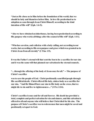 “Justas He chose us in Him before the foundation of the world, that we
should be holy and blameless before Him. In love He predestined us to
adoption as sons through Jesus Christ Himself, according to the kind
intention of His will” (Eph. 1:4-5).
“Also we have obtained an inheritance, having been predestined according to
His purpose who works allthings after the counselof His will” (Eph. 1:11).
“Who has savedus, and calledus with a holy calling, not according to our
works, but according to His own purpose and grace whichwas granted us in
Christ Jesus from all eternity” (2 Tim. 1:9).
It was the Father’s eternalwill that sent the Son to be a sacrifice forour sins
and it was the same will that planned our salvationin the eternalcounsels.
“... through the offering of the body of Jesus once forall.” -- The purpose of
Christ’s sacrifice
was to save the people of God. Christ positionally sanctifiedpeople through
His sacrificialdeath. Christ offered His holy, sinless body as a sacrifice for
our sins. “And He Himself bore our sins in His body on the cross, thatwe
might die to sin and live to righteousness ...” (1 Pet. 2:24).
Christ’s sacrifice is once and for all and forever. His death has provided a
total, complete and perfectsalvation for sin and sinners, and this salvation is
offered to all and anyone who will believe that Christ died for his sins. The
purpose of Christ’s sacrifice was to redeem men that men might be saved and
positionally setapart to God.
 