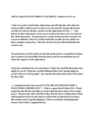 THE GUARANTEE OF CHRIST’S SACRIFICE - Hebrews 10:11-14
“And every priest stands daily ministering and offering time after time the
same sacrifices whichcan never take awaysins; but He, having offered one
sacrifice for sins for all time, satdown at the right hand of God ...” -- The
priests, in their tabernacle service, neversatdown for there were no chairs in
the whole tabernacle. The priests never satdown because their work for sin
was never finished. However, Christ made His sacrifice forsin, which was
final, complete and perfect. Then He sat down because He had finished the
work for sin.
The guarantee to Christ and to us that His death alone is acceptable to forgive
sins was that God raised Him from the dead, and He ascendedinto heaven
where He reigns at God’s right hand.
Christ has substituted for sin and sinners! Christ has shed His blood that men
might be saved! Christ has sacrificedHimself that God’s people might be
saved! Who are God’s people? Any and all who truly believe that Christ died
for their sins!
“... waiting from that time onward UNTIL HIS ENEMIES BE MADE A
FOOTSTOOLFOR HIS FEET.” --This is a quote from Psalm110:1. Christ
reigns because He has a position on God’s right hand in a place of sovereign
power. He presently rules with His Father, but the day is coming when Christ
shall againleave heaven and come to earth in His secondadvent to destroy
His enemies and set up His kingdom. Christ is anxiously anticipating His
return at the Father’s appointed hour.
 