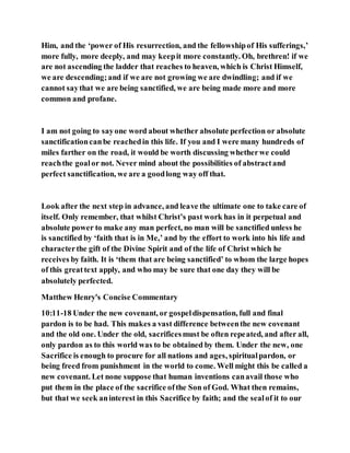 Him, and the ‘power of His resurrection, and the fellowshipof His sufferings,’
more fully, more deeply, and may keepit more constantly. Oh, brethren! if we
are not ascending the ladder that reaches to heaven, which is Christ Himself,
we are descending;and if we are not growing we are dwindling; and if we
cannot saythat we are being sanctified, we are being made more and more
common and profane.
I am not going to sayone word about whether absolute perfection or absolute
sanctificationcanbe reachedin this life. If you and I were many hundreds of
miles farther on the road, it would be worth discussing whetherwe could
reachthe goalor not. Never mind about the possibilities of abstractand
perfect sanctification, we are a goodlong way off that.
Look after the next step in advance, and leave the ultimate one to take care of
itself. Only remember, that whilst Christ’s past work has in it perpetual and
absolute power to make any man perfect, no man will be sanctified unless he
is sanctified by ‘faith that is in Me,’ and by the effort to work into his life and
characterthe gift of the Divine Spirit and of the life of Christ which he
receives by faith. It is ‘them that are being sanctified’ to whom the large hopes
of this greattext apply, and who may be sure that one day they will be
absolutely perfected.
Matthew Henry's Concise Commentary
10:11-18 Under the new covenant, or gospeldispensation, full and final
pardon is to be had. This makes a vast difference betweenthe new covenant
and the old one. Under the old, sacrificesmust be often repeated, and after all,
only pardon as to this world was to be obtained by them. Under the new, one
Sacrifice is enough to procure for all nations and ages, spiritualpardon, or
being freed from punishment in the world to come. Well might this be called a
new covenant. Let none suppose that human inventions canavail those who
put them in the place of the sacrifice ofthe Son of God. What then remains,
but that we seek aninterest in this Sacrifice by faith; and the sealof it to our
 