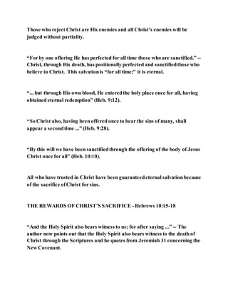 Those who reject Christ are His enemies and all Christ’s enemies will be
judged without partiality.
“Forby one offering He has perfected for all time those who are sanctified.” --
Christ, through His death, has positionally perfected and sanctifiedthose who
believe in Christ. This salvationis “for all time;” it is eternal.
“... but through His own blood, He enteredthe holy place once for all, having
obtained eternal redemption” (Heb. 9:12).
“So Christ also, having been offered once to bear the sins of many, shall
appear a secondtime ...” (Heb. 9:28).
“By this will we have been sanctifiedthrough the offering of the body of Jesus
Christ once for all” (Heb. 10:10).
All who have trusted in Christ have been guaranteedeternal salvationbecause
of the sacrifice ofChrist for sins.
THE REWARDS OF CHRIST’S SACRIFICE - Hebrews 10:15-18
“And the Holy Spirit also bears witness to us; for after saying ...” -- The
author now points out that the Holy Spirit also bears witness to the death of
Christ through the Scriptures and he quotes from Jeremiah 31 concerning the
New Covenant.
 