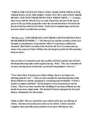 “THIS IS THE COVENANT THAT I WILL MAKE WITH THEM AFTER
THOSE DAYS, SAYS THE LORD: I WILL PUT MY LAWS UPON THEIR
HEART, AND UPON THEIR MIND I WILL WRITE THEM ...” -- God has
done awaywith the Mosaic Law as a rule of practice, but now in the age of
grace or the age of the gospel, He writes the eternal moral law of God on the
hearts of all true believers in Christ. God’s law is stamped upon our hearts
because Christ’s sacrifice has savedus.
“He then says, ‘AND THEIR SINS AND THEIR LAWLESS DEEDS I WILL
REMEMBERNO MORE.’” -- The Mosaic Law and the sacrifices ofthe Law
brought a remembrance of sin and the offerer’s consciencecouldnot be
cleansed. ButChrist’s sacrifice is the basis for the New Covenantand any
sinner who comes to Christ will have his sins forgiven and God will remember
them no more.
Sins are forever washedawayby the sacrifice ofChrist and the sins of God’s
blood-purchased people cannot againcome up. Why? They are remembered
no more, having been castinto the sea of God’s forgetfulness “forever.”
“Now where there is forgiveness ofthese things, there is no longer any
offering made for sin.” -- These words conclude the doctrinal portion of the
Book ofHebrews and the argument is convincing and irrefutable: “Christ’s
death is complete and final! All the purposes of an atonement are met in
Christ. There is no more need for the shedding of one drop of blood, nor the
death of one more single lamb. The death of Christ is adequate for the total
history of humanity for all eternity.
Think on this! Sins are atoned for once and for all by the one offering of
Christ. Sins have been takenawayforever by Christ. Christ’s death is
complete, final and efficacious andthere is no more offering for sins..
 