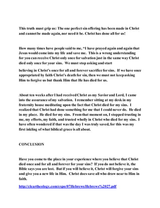 This truth must grip us: The one perfect sin offering has been made in Christ
and cannotbe made again, nor need it be. Christ has done all for us!
How many times have people said to me, “I have prayed again and again that
Jesus would come into my life and save me. This is a wrong understanding
for you can receive Christ only once for salvation just in the same way Christ
died only once for your sins. We must stop asking and start
believing in Christ’s once for all and forever sacrifice forsins. If we have once
appropriated by faith Christ’s death for sin, then we must not keepasking
Him to forgive us but thank Him that He has died for us.
About ten weeks afterI had receivedChrist as my Saviorand Lord, I came
into the assurance ofmy salvation. I remember sitting at my desk in my
fraternity house meditating upon the fact that Christ died for my sins. I
realized that Christ had done something for me that I could never do. He died
in my place. He died for my sins. From that moment on, I stopped trusting in
me, my efforts, my faith, and trusted wholly in Christ who died for my sins. I
have often wondered if that was the day I was truly saved, for this was my
first inkling of what biblical grace is all about.
CONCLUSION
Have you come to the place in your experience where you believe that Christ
died once and for all and forever for your sins? If you do not believe it, the
Bible says you are lost. But if you will believe it, Christ will forgive your sins
and give you a new life in Him. Christ does save all who draw near to Him in
faith.
http://cleartheology.com/expo/07Hebrews/Hebrews%2027.pdf
 
