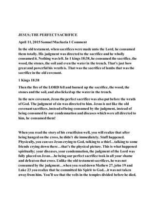JESUS;THE PERFECTSACRIFICE
April 11, 2015 SamuelMacharia 1 Comment
In the old testament, when sacrificeswere made unto the Lord, he consumed
them totally. His judgment was directed to the sacrifice and he wholly
consumed it. Nothing was left. In 1 kings 18:38, he consumed the sacrifice, the
wood, the stones, the soil and even the waterin the trench. That’s just how
greatand powerful his wrath is. That was the sacrifice of lambs that was the
sacrifice in the old covenant.
1 Kings 18:38
Then the fire of the LORD fell and burned up the sacrifice, the wood, the
stones and the soil, and also lickedup the waterin the trench.
In the new covenant, Jesus the perfect sacrifice was also put before the wrath
of God. The judgment of sin was directed to him. Jesus is not like the old
covenantsacrifices, insteadofbeing consumed by the judgment, instead of
being consumed by our condemnation and diseases whichwere all directed to
him, he consumedthem!
When you read the story of his crucifixion well, you will realize that after
being hanged on the cross, he didn’t die immediately. Stuff happened.
Physically, you can see Jesus crying to God, talking to a thief…talking to some
friends crying down there…that’s the physical picture. This is what happened
spiritually; your diseases, your condemnation, the judgment of the Lord was
fully placed on Jesus…he being our perfect sacrifice took in all your shame
and defeaton that cross. Unlike the old testamentsacrifices, he was not
consumed by the judgment…when you read down Mathew 27, john 19 and
Luke 23 you realize that he committed his Spirit to God…it was not taken
awayfrom him. You’ll see that the veils in the temples divided before he died.
 